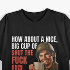 How About a Nice Big Cup of Shut the F*ck Up T-Shirt